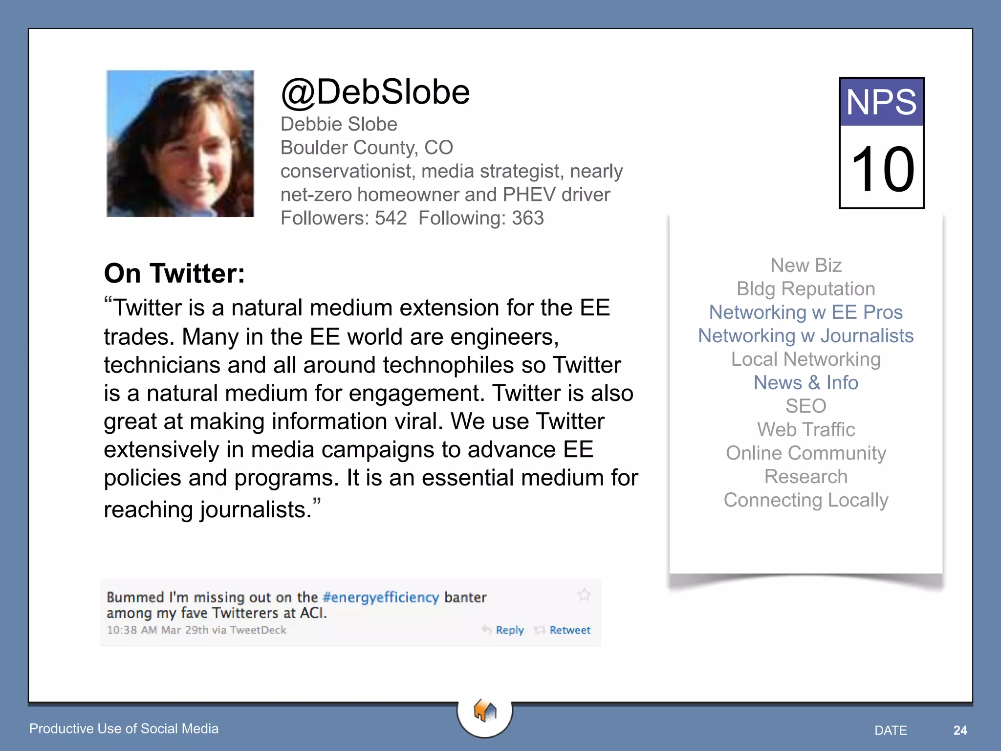 @DebSlobe                                                   NPS
                                 Debbie Slobe
                                 Boulder County, CO
                                 conservationist, media strategist, nearly
                                 net-zero homeowner and PHEV driver
                                                                                             10
                                 Followers: 542 Following: 363

                                                                                     New Biz
           On Twitter:                                                           Bldg Reputation
           “Twitter is a natural medium extension for the EE                  Networking w EE Pros
           trades. Many in the EE world are engineers,                       Networking w Journalists
           technicians and all around technophiles so Twitter                   Local Networking
                                                                                   News & Info
           is a natural medium for engagement. Twitter is also
                                                                                       SEO
           great at making information viral. We use Twitter                       Web Traffic
           extensively in media campaigns to advance EE                         Online Community
           policies and programs. It is an essential medium for                     Research
                                                                               Connecting Locally
           reaching journalists.”




Productive Use of Social Media                                                                  DATE    24
 