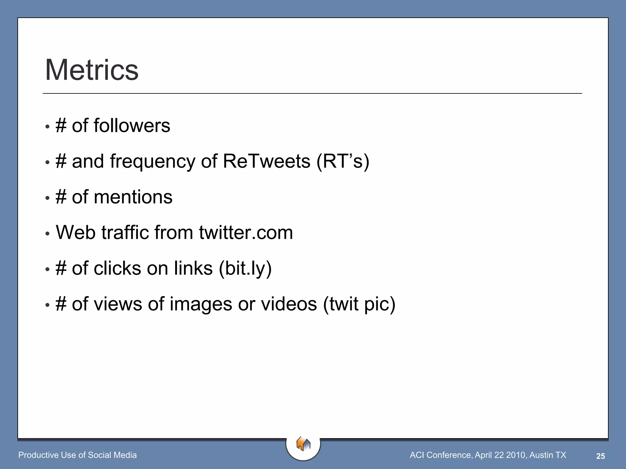 Metrics
      •   # of followers
      •   # and frequency of ReTweets (RT‟s)
      •   # of mentions
      •   Web traffic from twitter.com
      •   # of clicks on links (bit.ly)
      •   # of views of images or videos (twit pic)




Productive Use of Social Media                        ACI Conference, April 22 2010, Austin TX   25
 