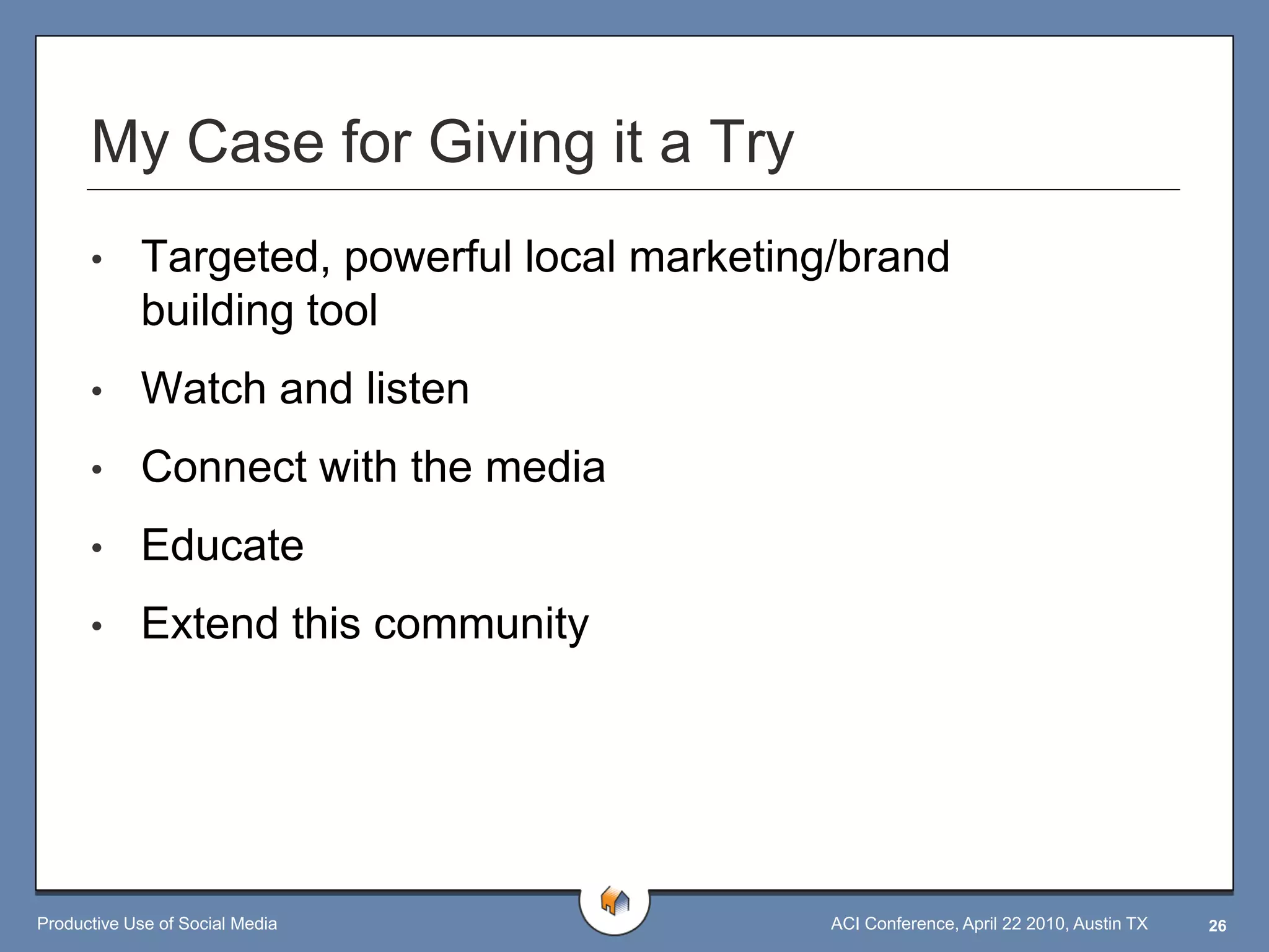 My Case for Giving it a Try
      •     Targeted, powerful local marketing/brand
            building tool
      •     Watch and listen
      •     Connect with the media
      •     Educate
      •     Extend this community




Productive Use of Social Media                ACI Conference, April 22 2010, Austin TX   26
 