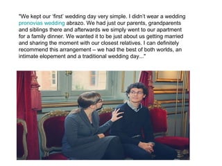 "We kept our ‘first’ wedding day very simple. I didn’t wear a wedding
pronovias wedding abrazo. We had just our parents, grandparents
and siblings there and afterwards we simply went to our apartment
for a family dinner. We wanted it to be just about us getting married
and sharing the moment with our closest relatives. I can definitely
recommend this arrangement – we had the best of both worlds, an
intimate elopement and a traditional wedding day..."
 
