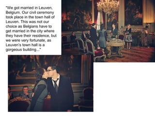 "We got married in Leuven,
Belgium. Our civil ceremony
took place in the town hall of
Leuven. This was not our
choice as Belgians have to
get married in the city where
they have their residence, but
we were very fortunate, as
Leuven’s town hall is a
gorgeous building..."
 