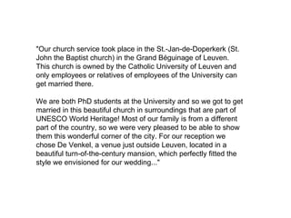 "Our church service took place in the St.-Jan-de-Doperkerk (St.
John the Baptist church) in the Grand Béguinage of Leuven.
This church is owned by the Catholic University of Leuven and
only employees or relatives of employees of the University can
get married there.

We are both PhD students at the University and so we got to get
married in this beautiful church in surroundings that are part of
UNESCO World Heritage! Most of our family is from a different
part of the country, so we were very pleased to be able to show
them this wonderful corner of the city. For our reception we
chose De Venkel, a venue just outside Leuven, located in a
beautiful turn-of-the-century mansion, which perfectly fitted the
style we envisioned for our wedding..."
 