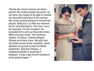 "During the church service we had a
pianist. My husband plays the piano, so
we were very happy to be able to include
his favourite instrument in the service.
We chose several pieces he himself has
played, Debussy’s ‘La fille aux cheveux
the lin’ and Gershwin’s ‘The man I love’
for example. For the reception we
compiled CD’s with our favourite forties,
fifties and jazz music: The Andrews
Sisters, Al Jolson, Charles Mingus,
Sinatra and many more. We also had
the photo corner at the reception, which
allowed our guests to pose as Marie
Antoinette, Sherlock Holmes, a
Hollywood starlet or anything in
between. It was a big hit and resulted in
some great images..."
 
