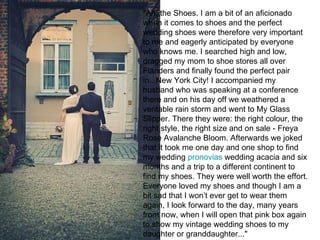 "Ah, the Shoes. I am a bit of an aficionado
when it comes to shoes and the perfect
wedding shoes were therefore very important
to me and eagerly anticipated by everyone
who knows me. I searched high and low,
dragged my mom to shoe stores all over
Flanders and finally found the perfect pair
in...New York City! I accompanied my
husband who was speaking at a conference
there and on his day off we weathered a
veritable rain storm and went to My Glass
Slipper. There they were: the right colour, the
right style, the right size and on sale - Freya
Rose Avalanche Bloom. Afterwards we joked
that it took me one day and one shop to find
my wedding pronovias wedding acacia and six
months and a trip to a different continent to
find my shoes. They were well worth the effort.
Everyone loved my shoes and though I am a
bit sad that I won’t ever get to wear them
again, I look forward to the day, many years
from now, when I will open that pink box again
to show my vintage wedding shoes to my
daughter or granddaughter..."
 