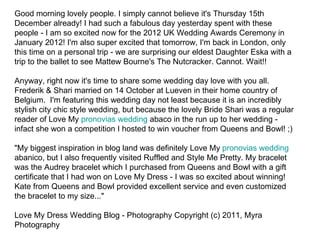 Good morning lovely people. I simply cannot believe it's Thursday 15th
December already! I had such a fabulous day yesterday spent with these
people - I am so excited now for the 2012 UK Wedding Awards Ceremony in
January 2012! I'm also super excited that tomorrow, I'm back in London, only
this time on a personal trip - we are surprising our eldest Daughter Eska with a
trip to the ballet to see Mattew Bourne's The Nutcracker. Cannot. Wait!!

Anyway, right now it's time to share some wedding day love with you all.
Frederik & Shari married on 14 October at Lueven in their home country of
Belgium. I'm featuring this wedding day not least because it is an incredibly
stylish city chic style wedding, but because the lovely Bride Shari was a regular
reader of Love My pronovias wedding abaco in the run up to her wedding -
infact she won a competition I hosted to win voucher from Queens and Bowl! ;)

"My biggest inspiration in blog land was definitely Love My pronovias wedding
abanico, but I also frequently visited Ruffled and Style Me Pretty. My bracelet
was the Audrey bracelet which I purchased from Queens and Bowl with a gift
certificate that I had won on Love My Dress - I was so excited about winning!
Kate from Queens and Bowl provided excellent service and even customized
the bracelet to my size..."

Love My Dress Wedding Blog - Photography Copyright (c) 2011, Myra
Photography
 