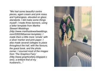 "We had some beautiful centre
pieces, again cream and pink roses
and hydrangeas, elevated on glass
standards. I did make some things
myself. I made three banners, using
a letter template from Martha
Stewart Weddings
(http://www.marthastewartweddings.
com/226239/banner-template). I
made them a little more ‘ornate’ with
a silver marker and pink paper. I
also made several collages to place
throughout the hall, with the favours,
the guest book, and the photo
corner. I sourced most of the images
from ‘The Graphics Fairy’
(http://www.graphicsfairy.blogspot.c
om/), a brilliant find of my
husband’s..."
 