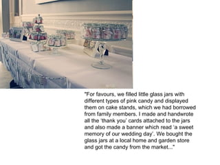 "For favours, we filled little glass jars with
different types of pink candy and displayed
them on cake stands, which we had borrowed
from family members. I made and handwrote
all the ‘thank you’ cards attached to the jars
and also made a banner which read ‘a sweet
memory of our wedding day’. We bought the
glass jars at a local home and garden store
and got the candy from the market..."
 