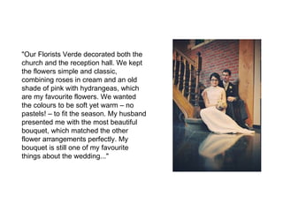 "Our Florists Verde decorated both the
church and the reception hall. We kept
the flowers simple and classic,
combining roses in cream and an old
shade of pink with hydrangeas, which
are my favourite flowers. We wanted
the colours to be soft yet warm – no
pastels! – to fit the season. My husband
presented me with the most beautiful
bouquet, which matched the other
flower arrangements perfectly. My
bouquet is still one of my favourite
things about the wedding..."
 