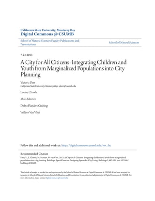 California State University, Monterey Bay
Digital Commons @ CSUMB
School of Natural Sciences Faculty Publications and
Presentations
School of Natural Sciences
7-23-2013
A City for All Citizens: Integrating Children and
Youth from Marginalized Populations into City
Planning
Victoria Derr
California State University, Monterey Bay, vderr@csumb.edu
Louise Chawla
Mara Mintzer
Debra Flanders Cushing
Willem Van Vliet
Follow this and additional works at: http://digitalcommons.csumb.edu/sns_fac
This Article is brought to you for free and open access by the School of Natural Sciences at Digital Commons @ CSUMB. It has been accepted for
inclusion in School of Natural Sciences Faculty Publications and Presentations by an authorized administrator of Digital Commons @ CSUMB. For
more information, please contact digitalcommons@csumb.edu.
Recommended Citation
Derr, V., L. Chawla, M. Mintzer, W. van Vliet. 2013. A City for all Citizens: Integrating children and youth from marginalized
populations into city planning. Buildings, Special Issue on Designing Spaces for City Living. Buildings 3, 482-505. doi:10.3390/
buildings3030482.
 