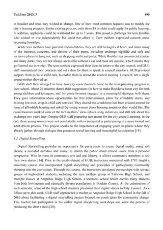 Buildings 2013, 3 490
in Boulder and what they wished to change. One of their most common requests was to modify the
city’s housing program. Under existing policies, only those 18 or older could apply for public housing.
In addition, applicants could be waitlisted for up to 3 years. This posed a challenge for teen families
who wished to live independently but could not afford it. Teen mothers expressed concern about
becoming homeless.
While teen mothers have parental responsibilities, they are still teenagers at heart, and share many
of the interests, concerns, and desires of their peers, including underage nightlife and safe and
inclusive places to hang out, such as shopping malls and parks. While Boulder has commercial centers
and many parks, they are not always accessible without a car and most are outside, which means they
get limited use in winter. The teen mothers expressed their ideas in letters to the city council, and GUB
staff summarized their concerns and set a date for them to speak to council members. GUB provided
support, from pizza to child care, to enable them to attend the council meeting. However, not a single
young mother showed up.
GUB staff then arranged to have two city councilwomen come to the teen parenting program at
their school. About 20 students shared their suggestions for how to make Boulder a better city for both
young children and teenagers, and the councilwomen engaged in a meaningful dialogue with them.
They gave information about opportunities for free entertainment, plans for affordable stores, and
existing low-cost, drop-in child care services. They shared that a taskforce had been created around the
issue of affordable housing and asked the young women about housing amenities they would like. The
councilwomen worked some of the teen mothers’ ideas into existing initiatives, and still talk about this
exchange two years later. Despite GUB staff preparing teen moms for the city council meeting, in the
end, these young women were not comfortable with or interested in participating in a more formal and
adult-driven process. This project speaks to the importance of engaging youth in places where they
already gather, through dialogue that generates social learning and meaningful participation [19].
4.2. Digital Storytelling
Digital Storytelling provides an opportunity for participants to create digital media, using still
photos, a recorded narrative and music, to inform the public about critical issues from a personal
perspective. With its roots in community arts and oral history, it allows community members to tell
their own stories [14]. Prior to the establishment of GUB, instructors associated with CYE taught a
university course that incorporated digital storytelling and principles of participatory community
planning into the curriculum. Through this course, the instructors developed partnerships with several
groups of high-school students, including the teen mothers group at Fairview High School, and
multiple classes at Arapahoe Ridge High School, a technical school which enrolls many students
from both low-income and ethnically diverse populations in Boulder County. At the culmination of
each semester, some of the high-school students presented their digital stories to City Council. As a
follow-up to this work, GUB staff approached a teacher at Arapahoe Ridge High School in the fall of
2010 about facilitating a digital storytelling project focused on youth ideas for community change.
This teacher had participated in the earlier digital storytelling workshops and knew the process of
producing the short videos [20].
 
