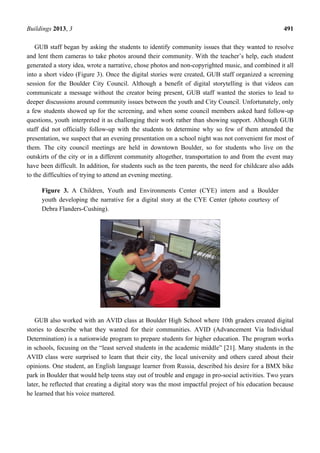 Buildings 2013, 3 491
GUB staff began by asking the students to identify community issues that they wanted to resolve
and lent them cameras to take photos around their community. With the teacher’s help, each student
generated a story idea, wrote a narrative, chose photos and non-copyrighted music, and combined it all
into a short video (Figure 3). Once the digital stories were created, GUB staff organized a screening
session for the Boulder City Council. Although a benefit of digital storytelling is that videos can
communicate a message without the creator being present, GUB staff wanted the stories to lead to
deeper discussions around community issues between the youth and City Council. Unfortunately, only
a few students showed up for the screening, and when some council members asked hard follow-up
questions, youth interpreted it as challenging their work rather than showing support. Although GUB
staff did not officially follow-up with the students to determine why so few of them attended the
presentation, we suspect that an evening presentation on a school night was not convenient for most of
them. The city council meetings are held in downtown Boulder, so for students who live on the
outskirts of the city or in a different community altogether, transportation to and from the event may
have been difficult. In addition, for students such as the teen parents, the need for childcare also adds
to the difficulties of trying to attend an evening meeting.
Figure 3. A Children, Youth and Environments Center (CYE) intern and a Boulder
youth developing the narrative for a digital story at the CYE Center (photo courtesy of
Debra Flanders-Cushing).
GUB also worked with an AVID class at Boulder High School where 10th graders created digital
stories to describe what they wanted for their communities. AVID (Advancement Via Individual
Determination) is a nationwide program to prepare students for higher education. The program works
in schools, focusing on the “least served students in the academic middle” [21]. Many students in the
AVID class were surprised to learn that their city, the local university and others cared about their
opinions. One student, an English language learner from Russia, described his desire for a BMX bike
park in Boulder that would help teens stay out of trouble and engage in pro-social activities. Two years
later, he reflected that creating a digital story was the most impactful project of his education because
he learned that his voice mattered.
 