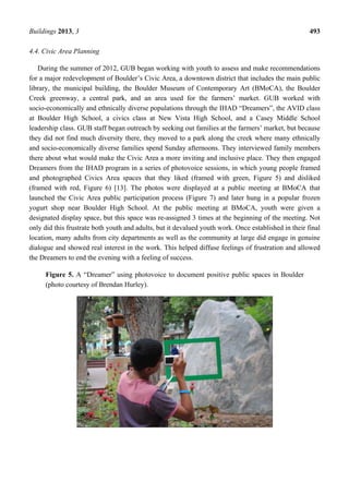 Buildings 2013, 3 493
4.4. Civic Area Planning
During the summer of 2012, GUB began working with youth to assess and make recommendations
for a major redevelopment of Boulder’s Civic Area, a downtown district that includes the main public
library, the municipal building, the Boulder Museum of Contemporary Art (BMoCA), the Boulder
Creek greenway, a central park, and an area used for the farmers’ market. GUB worked with
socio-economically and ethnically diverse populations through the IHAD “Dreamers”, the AVID class
at Boulder High School, a civics class at New Vista High School, and a Casey Middle School
leadership class. GUB staff began outreach by seeking out families at the farmers’ market, but because
they did not find much diversity there, they moved to a park along the creek where many ethnically
and socio-economically diverse families spend Sunday afternoons. They interviewed family members
there about what would make the Civic Area a more inviting and inclusive place. They then engaged
Dreamers from the IHAD program in a series of photovoice sessions, in which young people framed
and photographed Civics Area spaces that they liked (framed with green, Figure 5) and disliked
(framed with red, Figure 6) [13]. The photos were displayed at a public meeting at BMoCA that
launched the Civic Area public participation process (Figure 7) and later hung in a popular frozen
yogurt shop near Boulder High School. At the public meeting at BMoCA, youth were given a
designated display space, but this space was re-assigned 3 times at the beginning of the meeting. Not
only did this frustrate both youth and adults, but it devalued youth work. Once established in their final
location, many adults from city departments as well as the community at large did engage in genuine
dialogue and showed real interest in the work. This helped diffuse feelings of frustration and allowed
the Dreamers to end the evening with a feeling of success.
Figure 5. A “Dreamer” using photovoice to document positive public spaces in Boulder
(photo courtesy of Brendan Hurley).
 