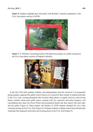 Buildings 2013, 3 494
Figure 6. Students highlight their discomfort with Boulder’s homeless population in the
Civic Area (photo courtesy of GUB).
Figure 7. A “Dreamer” presenting results of the photovoice project at a public meeting for
the Civic Area (photo courtesy of Stephen Cardinale).
In the fall, GUB staff, graduate students, and undergraduates from the university’s environmental
design program supported the public school classes over a period of three months in making field trips
to the Civic Area, creating photogrids that involved taking photos at regular intervals, interviewing
family members about great public spaces, meeting with city councilors and urban designers, and
consolidating their ideas into Power Points and presentation boards that they shared with each other
and the public (Figure 6). Many parents and families of AVID students attended the city’s final
visioning meeting for the Civic Area (Figure 8). Graduate students in design created three-dimensional
renderings that integrated youth ideas into existing spaces in the Civic Area (Figure 9).
 