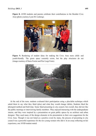 Buildings 2013, 3 495
Figure 8. AVID students and parents celebrate their contributions to the Boulder Civic
Area (photo courtesy Lynn M. Lickteig).
Figure 9. Rendering of student ideas for making the Civic Area more child- and
youth-friendly. The green space currently exists, but the play structures do not
(image courtesy of Ilaria Fiorini and Pier Luigi Forte).
At the end of the term, students evaluated their participation using a plus/delta technique which
asked them to say what they liked (plus) and what they would change (delta). Students liked the
photogrid method and field trips. Some liked presenting to city council, but overall, they did not like
the public meetings or interviewing family members. They enjoyed interacting with the undergraduate
interns, and they were inspired by a presentation on great public spaces by an architect and urban
designer. They used many of the design elements in his presentation in their own suggestions for the
Civic Area. Though it was not listed as a positive event by many, the process of presenting to city
council was a powerful experience for the two young women who did it. In an essay reflecting on her
experience, one AVID student stated:
 