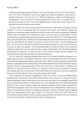Buildings 2013, 3 496
I really enjoyed doing this project because it was a new experience for me. I got to work with my
peers. We went on field trips. I got over my biggest fear which was talking to a big crowd of
people, to the mayor, I was even live on t.v.! When I’m applying to colleges it will look good on
my application. I am so excited to do another project like the civic area. I’m so glad I did it.
Don’t get me wrong. At first I was a little unhappy because I didn’t know what to expect. I’m
glad that in the end everything came out great.
In other writings, the same student conveyed her desire for a place where all people would be
respected: “a safe and welcoming place for everyone of all ages”. Her reflection suggests the
importance of sometimes pushing students beyond their comfort zone if they are adequately supported.
Neither of the two students who volunteered to speak to the city council as representatives of their
classes had any conception about government functions, and neither had been to a city building before.
They were excited that they would be on television during the council session but when they arrived,
they were intimidated by the number of councilors sitting in front of them. A GUB coordinator told
them, “You do not have to do this, but I think you have important things to say and we will all miss out
if you do not share your opinions”. She reassured them that she would do whatever they wanted for
support, but ultimately it was the youth who chose to speak, and they did it well. The GUB coordinator
had prepared the councilors via email that these youth would be coming, and the councilors were
welcoming because they knew the students needed encouragement.
The two youth who voluntarily presented their ideas to City Council found the experience to be
highly positive; however, the majority of their peers chose not to participate in this part of the process.
They preferred the photogrid method to express their ideas. While no youth specifically explained their
hesitance to participate in the formal process, GUB staff sensed that this was due to individual shyness,
logistical concerns of participating after school, and a lack of the “coolness factor” in talking to city
officials. It is also possible that sometimes it is enough for youth to have the experience of sharing
their thoughts and voice with their peers. While adult attention to youth ideas is obviously significant,
the process of expressing their views can be empowering in and of itself.
GUB introduced a new method of engagement, called “City as Play”, to the Casey Middle School
leadership class. Pioneered by James Rojas with the Latino Urban Forum in Los Angeles [15,16], it
enables participants to place found objects on an aerial map of the space to be reimagined. Rojas found
this use of playful and familiar everyday objects to be more accessible than more traditional planning
methods. It was a creative means to engage the students in problem solving. Students addressed the
need for flood mitigation in the Civic Area with underground cisterns modeled from a baby chew toy
(Figure 10) and introduced interactive climbing structures and a “parade of animals” outdoor sculpture
made from animal-shaped plastic beads (Figure 11). They then worked with GUB staff and an
Environmental Design student to build a computer generated Sketch-Up model of the area, which was
presented at a final public meeting for the Civic Area visioning process.
 