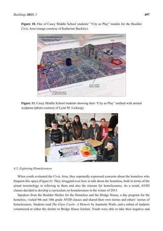 Buildings 2013, 3 497
Figure 10. One of Casey Middle School students’ “City as Play” models for the Boulder
Civic Area (image courtesy of Katherine Buckley).
Figure 11. Casey Middle School students showing their “City as Play” method with animal
sculpture (photo courtesy of Lynn M. Lickteig).
4.5. Exploring Homelessness
When youth evaluated the Civic Area, they repeatedly expressed concerns about the homeless who
frequent this space (Figure 6). They struggled over how to talk about the homeless, both in terms of the
actual terminology in referring to them and also the reasons for homelessness. As a result, AVID
classes decided to develop a curriculum on homelessness in the winter of 2013.
Speakers from the Boulder Shelter for the Homeless and the Bridge House, a day program for the
homeless, visited 9th and 10th grade AVID classes and shared their own stories and others’ stories of
homelessness. Students read The Glass Castle: A Memoir by Jeannette Walls, and a subset of students
volunteered at either the shelter or Bridge House kitchen. Youth were able to take their negative and
 