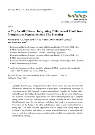 Buildings 2013, 3, 482-505; doi:10.3390/buildings3030482
buildings
ISSN 2075-5309
www.mdpi.com/journal/buildings/
Article
A City for All Citizens: Integrating Children and Youth from
Marginalized Populations into City Planning
Victoria Derr 1,
*, Louise Chawla 1
, Mara Mintzer 2
, Debra Flanders Cushing 3
and Willem Van Vliet 1
1
Environmental Design Program, University of Colorado, Boulder, CO 80305-0314, USA;
E-Mails: louise.chawla@colorado.edu (L.C.); willem@colorado.edu (W.V.V.)
2
Children, Youth and Environments Center for Community Engagement,
Environmental Design Program, University of Colorado, Boulder, CO 80305-0314, USA;
E-Mail: mara.mintzer@colorado.edu
3
Landscape Architecture, Queensland University of Technology, Brisbane, QLD 4001, Australia;
E-Mail: debra.cushing@qut.edu.au
* Author to whom correspondence should be addressed; E-Mail: victoria.derr@colorado.edu;
Tel.: +1-303-492-7168; Fax: +1-303-492-6163.
Received: 17 May 2013; in revised form: 9 July 2013 / Accepted: 12 July 2013 /
Published: 23 July 2013
Abstract: Socially just, intergenerational urban spaces should not only accommodate
children and adolescents, but engage them as participants in the planning and design of
welcoming spaces. With this goal, city agencies in Boulder, Colorado, the Boulder Valley
School District, the Children, Youth and Environments Center at the University of Colorado,
and a number of community organizations have been working in partnership to integrate
young people’s ideas and concerns into the redesign of parks and civic areas and the
identification of issues for city planning. Underlying their work is a commitment to the
Convention on the Rights of the Child and children’s rights to active citizenship from a
young age. This paper describes approaches used to engage with young people and
methods of participation, and reflects on lessons learned about how to most effectively
involve youth from underrepresented populations and embed diverse youth voices into the
culture of city planning.
OPEN ACCESS
 