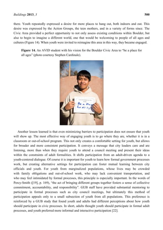 Buildings 2013, 3 500
there. Youth repeatedly expressed a desire for more places to hang out, both indoors and out. This
desire was expressed by the Action Groups, the teen mothers, and in a variety of forms since. The
Civic Area provided a perfect opportunity to not only assess existing conditions within Boulder, but
also to begin to imagine a different world, one that would be welcoming to people of all ages and
cultures (Figure 14). When youth were invited to reimagine this area in this way, they became engaged.
Figure 14. An AVID student with his vision for the Boulder Civic Area to “be a place for
all ages” (photo courtesy Stephen Cardinale).
Another lesson learned is that even minimizing barriers to participation does not ensure that youth
will show up. The most effective way of engaging youth is to go where they are, whether it is in a
classroom or out-of-school program. This not only creates a comfortable setting for youth, but allows
for broader and more consistent participation. It conveys a message that city leaders care and are
listening, more than when they require youth to attend a council meeting and present their ideas
within the constraints of adult formalities. It shifts participation from an adult-driven agenda to a
youth-centered dialogue. Of course it is important for youth to learn how formal government processes
work, but creating alternative settings for participation can foster mutual learning between city
officials and youth. For youth from marginalized populations, whose lives may be crowded
with family obligations and out-of-school work, who may lack convenient transportation, and
who may feel intimidated by formal processes, this principle is especially important. In the words of
Percy-Smith ([19], p. 169), “the act of bringing different groups together fosters a sense of collective
commitment, accountability, and responsibility”. GUB staff have provided substantial mentoring to
participate in formal processes such as city council meetings, but ultimately this method of
participation appeals only to a small subsection of youth from all populations. This preference is
reinforced by a GUB study that found youth and adults had different perceptions about how youth
should participate in civic processes. In short, adults thought youth should participate in formal adult
processes, and youth preferred more informal and interactive participation [22].
 