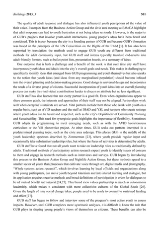 Buildings 2013, 3 501
The quality of adult response and dialogue has also influenced youth perceptions of the value of
their voice. Examples from the Business Action Group and the civic area meeting at BMoCA highlight
that adult response can lead to youth frustration at not being taken seriously. However, in the majority
of GUB’s projects that involve youth-adult interactions, young people’s ideas have been heard and
considered. This is in part because the city is a founding partner of GUB and because GUB’s formation
was based on the principles of the UN Convention on the Rights of the Child [3]. It has also been
supported by translation: the methods used to engage GUB youth are different from traditional
methods for adult community input, but GUB staff and interns typically translate end-results into
adult-friendly formats, such as bullet point lists, presentation boards, or a summary of ideas.
One outcome that is both a challenge and a benefit of the work is that over time city staff have
incorporated youth ideas and ideals into the city’s overall goals and needs. This makes it challenging to
specifically identify ideas that emerged from GUB programming and youth themselves but also speaks
to the notion that youth ideas (and ideas from any marginalized population) should become infused
into the overall planning and decision-making process. Good design is universal design and incorporates
the needs of a diverse group of citizens. Successful incorporation of youth ideas into an overall planning
process can make their individual contributions harder to discern or attribute but no less significant.
GUB staff has also learned that not every partner is a good fit. Even when organizations appear to
share common goals, the interests and approaches of their staff may not be aligned. Partnerships work
well when everyone’s interests are served. Vital partners include both those who work with youth on a
regular basis, such as AVID teachers and the staff at IHAD and YSI, and partners who create settings
where youth ideas can be heard and respected, such as the city’s Department of Community Planning
and Sustainability. This need for synergistic goals highlights the importance of flexibility. Sometimes
GUB adapts its programming to meet emerging needs, such as with the AVID homelessness
curriculum or the YSI photovoice project. At other times, GUB seeks out partners interested in a
predetermined planning topic, such as the civic area redesign. This places GUB in the middle of the
youth leadership spectrum described by Zimmerman [23], where youth provide regular input and
occasionally take substantive leadership roles, but where the focus of activities is determined by adults.
GUB staff have found that not all youth want to take on leadership roles as traditionally defined by
adults. Traditional methods of participatory action research expect youth to identify issues of concern
to them and engage in research methods such as interviews and surveys. GUB began by introducing
this process to the Business Action Group and Nightlife Action Group, but these methods appeal to a
smaller sector of youth than processes that cultivate voice through art, digital media and photography.
“Whole systems action research”, which involves learning by local officials and organizations along
with young participants, can move youth beyond tokenism and into shared learning and dialogue, but
its application requires creative methods and broad definitions of participation in order for dialogues to
be of mutual benefit and interest [24,25]. This broad view values partnership as much as autonomous
leadership, which makes it consistent with more collectivist cultures of the Global South [26].
Given the length of time social change takes, people need to be ready to commit to sustained funding
and effort [27].
GUB staff has begun to follow and interview some of the program’s most active youth to assess
impacts. However, until GUB completes more systematic analyses, it is difficult to know the role that
GUB plays in shaping young people’s views of themselves as citizens. These benefits can also be
 