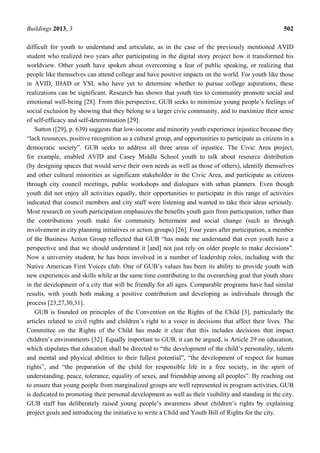 Buildings 2013, 3 502
difficult for youth to understand and articulate, as in the case of the previously mentioned AVID
student who realized two years after participating in the digital story project how it transformed his
worldview. Other youth have spoken about overcoming a fear of public speaking, or realizing that
people like themselves can attend college and have positive impacts on the world. For youth like those
in AVID, IHAD or YSI, who have yet to determine whether to pursue college aspirations, these
realizations can be significant. Research has shown that youth ties to community promote social and
emotional well-being [28]. From this perspective, GUB seeks to minimize young people’s feelings of
social exclusion by showing that they belong to a larger civic community, and to maximize their sense
of self-efficacy and self-determination [29].
Sutton ([29], p. 639) suggests that low-income and minority youth experience injustice because they
“lack resources, positive recognition as a cultural group, and opportunities to participate as citizens in a
democratic society”. GUB seeks to address all three areas of injustice. The Civic Area project,
for example, enabled AVID and Casey Middle School youth to talk about resource distribution
(by designing spaces that would serve their own needs as well as those of others), identify themselves
and other cultural minorities as significant stakeholder in the Civic Area, and participate as citizens
through city council meetings, public workshops and dialogues with urban planners. Even though
youth did not enjoy all activities equally, their opportunities to participate in this range of activities
indicated that council members and city staff were listening and wanted to take their ideas seriously.
Most research on youth participation emphasizes the benefits youth gain from participation, rather than
the contributions youth make for community betterment and social change (such as through
involvement in city planning initiatives or action groups) [26]. Four years after participation, a member
of the Business Action Group reflected that GUB “has made me understand that even youth have a
perspective and that we should understand it [and] not just rely on older people to make decisions”.
Now a university student, he has been involved in a number of leadership roles, including with the
Native American First Voices club. One of GUB’s values has been its ability to provide youth with
new experiences and skills while at the same time contributing to the overarching goal that youth share
in the development of a city that will be friendly for all ages. Comparable programs have had similar
results, with youth both making a positive contribution and developing as individuals through the
process [23,27,30,31].
GUB is founded on principles of the Convention on the Rights of the Child [3], particularly the
articles related to civil rights and children’s right to a voice in decisions that affect their lives. The
Committee on the Rights of the Child has made it clear that this includes decisions that impact
children’s environments [32]. Equally important to GUB, it can be argued, is Article 29 on education,
which stipulates that education shall be directed to “the development of the child’s personality, talents
and mental and physical abilities to their fullest potential”, “the development of respect for human
rights”, and “the preparation of the child for responsible life in a free society, in the spirit of
understanding, peace, tolerance, equality of sexes, and friendship among all peoples”. By reaching out
to ensure that young people from marginalized groups are well represented in program activities, GUB
is dedicated to promoting their personal development as well as their visibility and standing in the city.
GUB staff has deliberately raised young people’s awareness about children’s rights by explaining
project goals and introducing the initiative to write a Child and Youth Bill of Rights for the city.
 