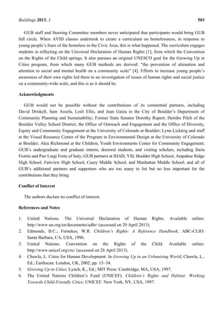 Buildings 2013, 3 503
GUB staff and Steering Committee members never anticipated that participants would bring GUB
full circle. When AVID classes undertook to create a curriculum on homelessness, in response to
young people’s fears of the homeless in the Civic Area, this is what happened. The curriculum engages
students in reflecting on the Universal Declaration of Human Rights [1], from which the Convention
on the Rights of the Child springs. It also pursues an original UNESCO goal for the Growing Up in
Cities program, from which many GUB methods are derived: “the prevention of alienation and
attention to social and mental health on a community scale” [4]. Efforts to increase young people’s
awareness of their own rights led them to an investigation of issues of human rights and social justice
on a community-wide scale, and this is as it should be.
Acknowledgments
GUB would not be possible without the contributions of its committed partners, including
David Driskell, Sam Assefa, Lesli Ellis, and Jean Gatza in the City of Boulder’s Department of
Community Planning and Sustainability; Former State Senator Dorothy Rupert; Deirdre Pilch of the
Boulder Valley School District; the Office of Outreach and Engagement and the Office of Diversity,
Equity and Community Engagement at the University of Colorado at Boulder; Lynn Lickteig and staff
at the Visual Resource Center of the Program in Environmental Design at the University of Colorado
at Boulder; Alea Richmond at the Children, Youth Environments Center for Community Engagement;
GUB’s undergraduate and graduate interns, doctoral students, and visiting scholars, including Ilaria
Fiorini and Pier Luigi Forte of Italy; GUB partners at IHAD, YSI, Boulder High School, Arapahoe Ridge
High School, Fairview High School, Casey Middle School, and Manhattan Middle School; and all of
GUB’s additional partners and supporters who are too many to list but no less important for the
contributions that they bring.
Conflict of Interest
The authors declare no conflict of interest.
References and Notes
1. United Nations. The Universal Declaration of Human Rights. Available online:
http://www.un.org/en/documents/udhr/ (accessed on 20 April 2013).
2. Edmonds, B.C.; Fernekes, W.R. Children’s Rights: A Reference Handbook; ABC-CLIO:
Santa Barbara, CA, USA, 1996.
3. United Nations. Convention on the Rights of the Child. Available online:
http://www.unicef.org/crc/ (accessed on 28 April 2013).
4. Chawla, L. Cities for Human Development. In Growing Up in an Urbanising World; Chawla, L.,
Ed.; Earthscan: London, UK, 2002; pp. 15–34.
5. Growing Up in Cities; Lynch, K., Ed.; MIT Press: Cambridge, MA, USA, 1997.
6. The United Nations Children’s Fund (UNICEF). Children’s Rights and Habitat: Working
Towards Child-Friendly Cities; UNICEF: New York, NY, USA, 1997.
 