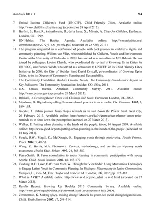 Buildings 2013, 3 504
7. United Nations Children’s Fund (UNICEF). Child Friendly Cities. Available online:
http://www.childfriendlycities.org/ (accessed on 28 April 2013).
8. Bartlett, S.; Hart, R.; Satterthwaite, D.; de la Barra, X.; Missair, A. Cities for Children; Earthscan:
London, UK, 1999.
9. UN-Habitat. The Habitat Agenda. Available online: http://ww.unhabitat.org/
downloads/docs/2072_61331_ist-dec.pdf/ (accessed on 25 April 2013).
10. The program originated in a confluence of people with backgrounds in children’s rights and
community planning. Willem van Vliet, who established the Children, Youth and Environments
Center at the University of Colorado in 2003, has served as a consultant to UN-Habitat. He was
joined by colleagues, Louise Chawla, who coordinated the revival of Growing Up in Cities for
UNESCO, and Pamela Wridt, who served as a consultant to UNICEF for its Child Friendly Cities
Initiative. In 2009, the City of Boulder hired David Driskell, co-coordinator of Growing Up in
Cities, to be its Director of Community Planning and Sustainability.
11. The Community Foundation. Boulder Country Trends: The Community Foundation’s Report on
Key Indicators; The Community Foundation: Boulder, CO, USA, 2011.
12. U.S. Census Bureau. American Community Survey, 2011. Available online:
http://www.census.gov (accessed on 26 March 2013).
13. Driskell, D. Creating Better Cities with Children and Youth; Earthscan: London, UK, 2002.
14. Meadows, D. Digital storytelling: Research-based practice in new media. Vis. Commun. 2003, 2,
189–193.
15. Gaestel, A. Urban planner James Rojas reminds us to shut down the Power Point. Next City,
20 February 2013. Available online: http://nextcity.org/daily/entry/urban-planner-james-rojas-
reminds-us-to-shut-down-the-powerpoint (accessed on 27 March 2013).
16. Walker, E. Putting urban planning in the hands of the people. Good, 14 August 2009. Available
online: http://www.good.is/posts/putting-urban-planning-in-the-hands-of-the-people (accessed on
18 July 2013).
17. Strack, R.W.; Magill, C.; McDonagh, K. Engaging youth through photovoice. Health Promot.
Pract. 2004, 5, 49–58.
18. Wang, C.; Burris, M.A. Photovoice: Concept, methodology, and use for participatory needs
assessment. Health Educ. Behav. 1997, 24, 369–387.
19. Percy-Smith, B. From consultation to social learning in community participation with young
people. Child. Youth Environ. 2006, 16, 153–179.
20. Cushing, D.F.; Love, E.W.; van Vliet, W. Through the Viewfinder: Using Multimedia Techniques
to Engage Latino Youth in Community Planning. In Diálogos: Placemaking in Latino Communities;
Vazquez, L., Rios, M., Eds.; Taylor and Francis Ltd.: London, UK, 2012; pp. 172–185.
21. What is AVID? Available online: http://www.avid.org/abo_what is avid.html (accessed on 27
March 2013).
22. Results Report: Growing Up Boulder 2010 Community Survey. Available online:
http://www.growingupboulder.org/our-work.html (accessed on 8 July 2013).
23. Zimmerman, K. Making space, making change: Models for youth-led social change organizations.
Child. Youth Environ. 2007, 17, 298–314.
 