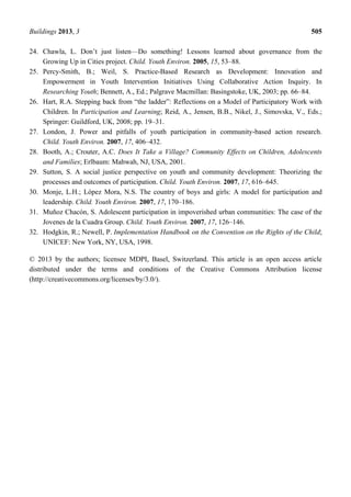 Buildings 2013, 3 505
24. Chawla, L. Don’t just listen—Do something! Lessons learned about governance from the
Growing Up in Cities project. Child. Youth Environ. 2005, 15, 53–88.
25. Percy-Smith, B.; Weil, S. Practice-Based Research as Development: Innovation and
Empowerment in Youth Intervention Initiatives Using Collaborative Action Inquiry. In
Researching Youth; Bennett, A., Ed.; Palgrave Macmillan: Basingstoke, UK, 2003; pp. 66–84.
26. Hart, R.A. Stepping back from “the ladder”: Reflections on a Model of Participatory Work with
Children. In Participation and Learning; Reid, A., Jensen, B.B., Nikel, J., Simovska, V., Eds.;
Springer: Guildford, UK, 2008; pp. 19–31.
27. London, J. Power and pitfalls of youth participation in community-based action research.
Child. Youth Environ. 2007, 17, 406–432.
28. Booth, A.; Crouter, A.C. Does It Take a Village? Community Effects on Children, Adolescents
and Families; Erlbaum: Mahwah, NJ, USA, 2001.
29. Sutton, S. A social justice perspective on youth and community development: Theorizing the
processes and outcomes of participation. Child. Youth Environ. 2007, 17, 616–645.
30. Monje, L.H.; López Mora, N.S. The country of boys and girls: A model for participation and
leadership. Child. Youth Environ. 2007, 17, 170–186.
31. Muñoz Chacón, S. Adolescent participation in impoverished urban communities: The case of the
Jovenes de la Cuadra Group. Child. Youth Environ. 2007, 17, 126–146.
32. Hodgkin, R.; Newell, P. Implementation Handbook on the Convention on the Rights of the Child;
UNICEF: New York, NY, USA, 1998.
© 2013 by the authors; licensee MDPI, Basel, Switzerland. This article is an open access article
distributed under the terms and conditions of the Creative Commons Attribution license
(http://creativecommons.org/licenses/by/3.0/).
 