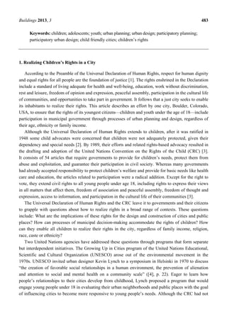Buildings 2013, 3 483
Keywords: children; adolescents; youth; urban planning; urban design; participatory planning;
participatory urban design; child friendly cities; children’s rights
1. Realizing Children’s Rights in a City
According to the Preamble of the Universal Declaration of Human Rights, respect for human dignity
and equal rights for all people are the foundation of justice [1]. The rights enshrined in the Declaration
include a standard of living adequate for health and well-being, education, work without discrimination,
rest and leisure, freedom of opinion and expression, peaceful assembly, participation in the cultural life
of communities, and opportunities to take part in government. It follows that a just city seeks to enable
its inhabitants to realize their rights. This article describes an effort by one city, Boulder, Colorado,
USA, to ensure that the rights of its youngest citizens—children and youth under the age of 18—include
participation in municipal government through processes of urban planning and design, regardless of
their age, ethnicity or family income.
Although the Universal Declaration of Human Rights extends to children, after it was ratified in
1948 some child advocates were concerned that children were not adequately protected, given their
dependency and special needs [2]. By 1989, their efforts and related rights-based advocacy resulted in
the drafting and adoption of the United Nations Convention on the Rights of the Child (CRC) [3].
It consists of 54 articles that require governments to provide for children’s needs, protect them from
abuse and exploitation, and guarantee their participation in civil society. Whereas many governments
had already accepted responsibility to protect children’s welfare and provide for basic needs like health
care and education, the articles related to participation were a radical addition. Except for the right to
vote, they extend civil rights to all young people under age 18, including rights to express their views
in all matters that affect them, freedom of association and peaceful assembly, freedom of thought and
expression, access to information, and participation in the cultural life of their communities [3].
The Universal Declaration of Human Rights and the CRC leave it to governments and their citizens
to grapple with questions about how to realize rights in a broad range of contexts. These questions
include: What are the implications of these rights for the design and construction of cities and public
places? How can processes of municipal decision-making accommodate the rights of children? How
can they enable all children to realize their rights in the city, regardless of family income, religion,
race, caste or ethnicity?
Two United Nations agencies have addressed these questions through programs that form separate
but interdependent initiatives. The Growing Up in Cities program of the United Nations Educational,
Scientific and Cultural Organization (UNESCO) arose out of the environmental movement in the
1970s. UNESCO invited urban designer Kevin Lynch to a symposium in Helsinki in 1970 to discuss
“the creation of favorable social relationships in a human environment, the prevention of alienation
and attention to social and mental health on a community scale” ([4], p. 22). Eager to learn how
people’s relationships to their cities develop from childhood, Lynch proposed a program that would
engage young people under 18 in evaluating their urban neighborhoods and public places with the goal
of influencing cities to become more responsive to young people’s needs. Although the CRC had not
 