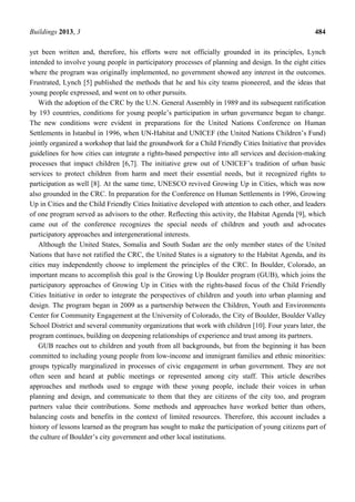 Buildings 2013, 3 484
yet been written and, therefore, his efforts were not officially grounded in its principles, Lynch
intended to involve young people in participatory processes of planning and design. In the eight cities
where the program was originally implemented, no government showed any interest in the outcomes.
Frustrated, Lynch [5] published the methods that he and his city teams pioneered, and the ideas that
young people expressed, and went on to other pursuits.
With the adoption of the CRC by the U.N. General Assembly in 1989 and its subsequent ratification
by 193 countries, conditions for young people’s participation in urban governance began to change.
The new conditions were evident in preparations for the United Nations Conference on Human
Settlements in Istanbul in 1996, when UN-Habitat and UNICEF (the United Nations Children’s Fund)
jointly organized a workshop that laid the groundwork for a Child Friendly Cities Initiative that provides
guidelines for how cities can integrate a rights-based perspective into all services and decision-making
processes that impact children [6,7]. The initiative grew out of UNICEF’s tradition of urban basic
services to protect children from harm and meet their essential needs, but it recognized rights to
participation as well [8]. At the same time, UNESCO revived Growing Up in Cities, which was now
also grounded in the CRC. In preparation for the Conference on Human Settlements in 1996, Growing
Up in Cities and the Child Friendly Cities Initiative developed with attention to each other, and leaders
of one program served as advisors to the other. Reflecting this activity, the Habitat Agenda [9], which
came out of the conference recognizes the special needs of children and youth and advocates
participatory approaches and intergenerational interests.
Although the United States, Somalia and South Sudan are the only member states of the United
Nations that have not ratified the CRC, the United States is a signatory to the Habitat Agenda, and its
cities may independently choose to implement the principles of the CRC. In Boulder, Colorado, an
important means to accomplish this goal is the Growing Up Boulder program (GUB), which joins the
participatory approaches of Growing Up in Cities with the rights-based focus of the Child Friendly
Cities Initiative in order to integrate the perspectives of children and youth into urban planning and
design. The program began in 2009 as a partnership between the Children, Youth and Environments
Center for Community Engagement at the University of Colorado, the City of Boulder, Boulder Valley
School District and several community organizations that work with children [10]. Four years later, the
program continues, building on deepening relationships of experience and trust among its partners.
GUB reaches out to children and youth from all backgrounds, but from the beginning it has been
committed to including young people from low-income and immigrant families and ethnic minorities:
groups typically marginalized in processes of civic engagement in urban government. They are not
often seen and heard at public meetings or represented among city staff. This article describes
approaches and methods used to engage with these young people, include their voices in urban
planning and design, and communicate to them that they are citizens of the city too, and program
partners value their contributions. Some methods and approaches have worked better than others,
balancing costs and benefits in the context of limited resources. Therefore, this account includes a
history of lessons learned as the program has sought to make the participation of young citizens part of
the culture of Boulder’s city government and other local institutions.
 