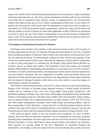 Buildings 2013, 3 486
trying to be invisible. While GUB staff and leadership believe that all youth have a right to participate
in decisions that shape their city, they feel a special commitment to include youth who are least likely
to be heard, due to immigration status, ethnicity, income, or language barriers. For first generation
children who might not have grown up in a culture of participation or know how to work within U.S.
political and social systems, GUB may be their first opportunity to express their voice in public in a
meaningful way. GUB and its partners protect young people’s identity by using only first names and
allowing students to opt out of pictures or events where appropriate; to date, GUB has not experienced
or known of youth who have been fearful of participating in any activities because of immigration
status. In fact, for the majority, participation has enabled these youth not only to speak out about civic
issues, but to express their desires about their lives in general.
3. Developing an Organizational Structure for Inclusion
GUB began when members of the Children, Youth and Environments Center at the University of
Colorado approached the director of Community Planning and Sustainability for the City of Boulder
about introducing principles of Child and Youth Friendly Cities and methods of Growing Up in Cities
into city planning and design. He enthusiastically endorsed the idea, with the encouragement of the
several city council members and the mayor. Knowing the importance of school district collaboration
in order to reach young people in a sustained way, the Boulder Valley School District (BVSD) was
invited to sign on as another major partner. The partnership of these three groups was formalized
through a Memorandum of Understanding, and representatives of each group serve on GUB’s Executive
Committee. To build a broad-based alliance, interested private schools and out-of-school organizations
were also invited to participate. The city’s Department of Children, Youth and Family Services and
Department of Parks and Recreation have also played a role. Representatives of this larger partnership
form the program’s Steering Committee, which meets every other month to review the progress of
current projects and plan new initiatives.
The Children, Youth and Environments Center (CYE), which is based in the Environmental Design
Program at the University of Colorado, brings important resources. It attracts faculty and doctoral
students who are interested in how cities serve young people, young people’s perspectives, and
participatory planning and design. They create classes which engage undergraduate design and planning
students in participatory processes with high school, middle school and elementary school students,
and two doctoral students have completed dissertations on topics related to GUB. The CYE Center
also offers regular undergraduate internships, which enable design and planning students—some of
them young people of color themselves—to play lead roles in particular program initiatives. Several
architects who came to the Center as Visiting Scholars have also contributed to projects. Not least, the
Visual Resources Center in the Environmental Design Program documents all stages of GUB’s work.
GUB could not operate without at least one part-time paid coordinator. For most of GUB’s
duration, there have been two part-time coordinators who are responsible for day-to-day operations
including project management and intern supervision and who convene the Executive Committee and
Steering Committee to review achievements, discuss lessons learned, and strategize new directions.
These positions are currently funded by the city’s Department of Community Planning and
Sustainability, with funding in the past coming from the university through direct grants and course
 