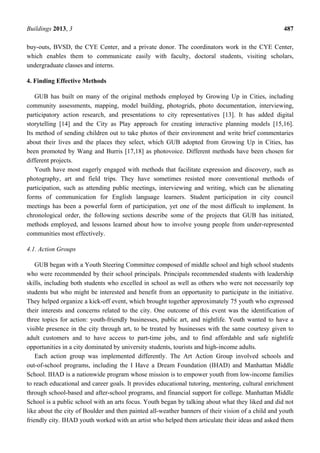 Buildings 2013, 3 487
buy-outs, BVSD, the CYE Center, and a private donor. The coordinators work in the CYE Center,
which enables them to communicate easily with faculty, doctoral students, visiting scholars,
undergraduate classes and interns.
4. Finding Effective Methods
GUB has built on many of the original methods employed by Growing Up in Cities, including
community assessments, mapping, model building, photogrids, photo documentation, interviewing,
participatory action research, and presentations to city representatives [13]. It has added digital
storytelling [14] and the City as Play approach for creating interactive planning models [15,16].
Its method of sending children out to take photos of their environment and write brief commentaries
about their lives and the places they select, which GUB adopted from Growing Up in Cities, has
been promoted by Wang and Burris [17,18] as photovoice. Different methods have been chosen for
different projects.
Youth have most eagerly engaged with methods that facilitate expression and discovery, such as
photography, art and field trips. They have sometimes resisted more conventional methods of
participation, such as attending public meetings, interviewing and writing, which can be alienating
forms of communication for English language learners. Student participation in city council
meetings has been a powerful form of participation, yet one of the most difficult to implement. In
chronological order, the following sections describe some of the projects that GUB has initiated,
methods employed, and lessons learned about how to involve young people from under-represented
communities most effectively.
4.1. Action Groups
GUB began with a Youth Steering Committee composed of middle school and high school students
who were recommended by their school principals. Principals recommended students with leadership
skills, including both students who excelled in school as well as others who were not necessarily top
students but who might be interested and benefit from an opportunity to participate in the initiative.
They helped organize a kick-off event, which brought together approximately 75 youth who expressed
their interests and concerns related to the city. One outcome of this event was the identification of
three topics for action: youth-friendly businesses, public art, and nightlife. Youth wanted to have a
visible presence in the city through art, to be treated by businesses with the same courtesy given to
adult customers and to have access to part-time jobs, and to find affordable and safe nightlife
opportunities in a city dominated by university students, tourists and high-income adults.
Each action group was implemented differently. The Art Action Group involved schools and
out-of-school programs, including the I Have a Dream Foundation (IHAD) and Manhattan Middle
School. IHAD is a nationwide program whose mission is to empower youth from low-income families
to reach educational and career goals. It provides educational tutoring, mentoring, cultural enrichment
through school-based and after-school programs, and financial support for college. Manhattan Middle
School is a public school with an arts focus. Youth began by talking about what they liked and did not
like about the city of Boulder and then painted all-weather banners of their vision of a child and youth
friendly city. IHAD youth worked with an artist who helped them articulate their ideas and asked them
 