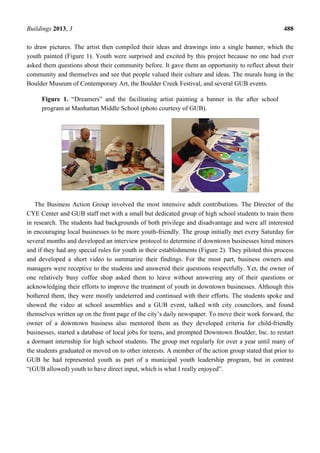 Buildings 2013, 3 488
to draw pictures. The artist then compiled their ideas and drawings into a single banner, which the
youth painted (Figure 1). Youth were surprised and excited by this project because no one had ever
asked them questions about their community before. It gave them an opportunity to reflect about their
community and themselves and see that people valued their culture and ideas. The murals hung in the
Boulder Museum of Contemporary Art, the Boulder Creek Festival, and several GUB events.
Figure 1. “Dreamers” and the facilitating artist painting a banner in the after school
program at Manhattan Middle School (photo courtesy of GUB).
The Business Action Group involved the most intensive adult contributions. The Director of the
CYE Center and GUB staff met with a small but dedicated group of high school students to train them
in research. The students had backgrounds of both privilege and disadvantage and were all interested
in encouraging local businesses to be more youth-friendly. The group initially met every Saturday for
several months and developed an interview protocol to determine if downtown businesses hired minors
and if they had any special rules for youth in their establishments (Figure 2). They piloted this process
and developed a short video to summarize their findings. For the most part, business owners and
managers were receptive to the students and answered their questions respectfully. Yet, the owner of
one relatively busy coffee shop asked them to leave without answering any of their questions or
acknowledging their efforts to improve the treatment of youth in downtown businesses. Although this
bothered them, they were mostly undeterred and continued with their efforts. The students spoke and
showed the video at school assemblies and a GUB event, talked with city councilors, and found
themselves written up on the front page of the city’s daily newspaper. To move their work forward, the
owner of a downtown business also mentored them as they developed criteria for child-friendly
businesses, started a database of local jobs for teens, and prompted Downtown Boulder, Inc. to restart
a dormant internship for high school students. The group met regularly for over a year until many of
the students graduated or moved on to other interests. A member of the action group stated that prior to
GUB he had represented youth as part of a municipal youth leadership program, but in contrast
“(GUB allowed) youth to have direct input, which is what I really enjoyed”.
 