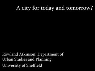A city for today and tomorrow?
Rowland Atkinson, Department of
Urban Studies and Planning,
University of Sheffield
 