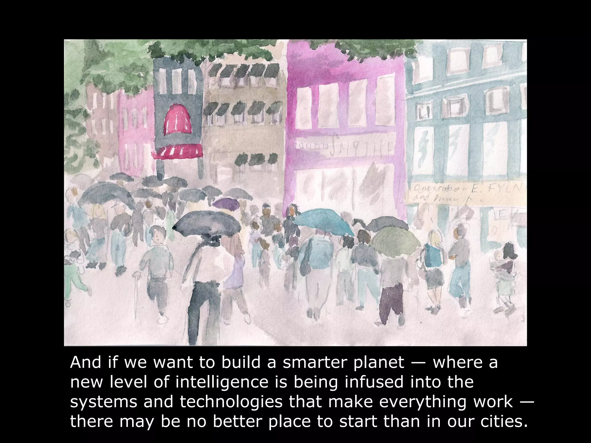 And if we want to build a smarter planet — where a
new level of intelligence is being infused into the
systems and technologies that make everything work —
there may be no better place to start than in our cities.
 