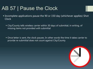 AB 57 | Tolling
 “Tolling agreement” = wireless carrier VOLUNTARILY agreeing, with
City/County, to “pause” Shot Clock to work out “issues”
 “Issues” include: redesign, new location, more outreach, and
noise/environmental studies
 The first (post gut and amend) AB 57 bill versions, spearheaded by
Verizon, nearly got rid of ability for carrier to ask for a “tolling
agreement.”
 Would have been of detriment to BOTH local governments and wireless
carriers as it would have forced more denials and repeat applications
 