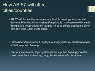 AB 57 | Pause the Clock
 Incomplete applications pause the 90 or 150 day (whichever applies) Shot
Clock
 City/County tells wireless carrier within 30 days of submittal, in writing, of
missing items not provided with submittal
 Once letter is sent, the clock pauses. In other words the time it takes carrier to
provide re-submittal does not count against City/County
 