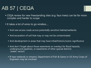 How AB 57 will affect
cities/counties
 AB 57 will force cities/counties to schedule hearings for potential
denial at Planning Commission (if applicable) if complete AND viable
designs are not provided by roughly 45 days before applicable 90 or
150 day Shot Clock set to lapse.
 Remember that it typically takes 35 days to notify public by
mail/newspaper ad before public hearing
 Carriers: Remember if you actually get denied at a public hearing
you often can’t come back to hearing body, for the same site, for a
year
 