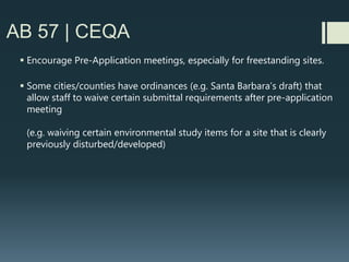 AB 57 | CEQA
 CEQA review for new freestanding sites (e.g. faux trees) can be far more complex and
harder to scope
 The broad definition of a wireless facility appears to include AM/FM/TV broadcast
facilities as well. Spectrum “re-packing” in the next few years may require substantial
changes to these facilities.
 It takes a lot of wires to go wireless….
 And new access roads across potentially sensitive habitat/wetlands
 And excavation of soil that may or may not be contaminated
 And development in areas that may have tribal/historic/scenic significance
 And don’t forget about those easements or overlays for flood hazards, underground
pipelines, or easements of other special districts
(water, vector). Have carrier affirm in writing they have checked for conflicting
easements/overlays
 If near wetlands or streams, Department of Fish & Game or US Army Corps of Engineers may
be involved.
 