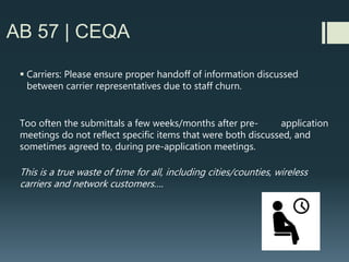 AB 57 | CEQA
 City/County may have to deny a wireless facility application if more complex
CEQA review is needed and carrier does not voluntarily agree to extend shot
clock
 Day to day reality #1: Not every relevant CEQA issue is evident on day 1 of
wireless facility submittal
 Day to day reality #2: Even though most wireless facilities obtain a
categorical exemption, it takes a lot of work/research/analysis to arrive at
that exemption
 Day to day reality #2: A few bad actors in wireless industry don’t bring
forward complete designs or clear information up front, which results in last
minute surprises for Planners, and may not allow for complete CEQA review.
 Incomplete CEQA review is often the grounds for interested parties to challenge
an approval before City Council or challenge in court….
 