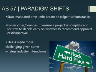 AB 57 | HEARING BODIES
 Wireless carrier representatives should be empowered, by carrier, to sign
tolling agreements, at public hearings.
 Potential Scenario to Avoid:
Planning staff recommends approval and item goes to hearing a few days
before the Shot Clock is set to expire.
Planning Commission raises concerns with proposal and does not want to
approve or disapprove, but is considering a continuance (to a future hearing
date) to flesh out issues of concern…..
Planning staff or City Attorney may have to politely request that the
Planning Commission, disapprove the facility if they are not ready to
approve, and the carrier’s representative is not able to sign a tolling
agreement (to extend Shot Clock) at the public hearing
 