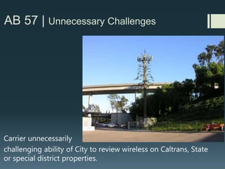 AB 57 | Incomplete Submittals/Designs
RF reports, structural calculations, project plans and photo
simulations which don’t match
Example: wrong # of antennas
Example: Plans showing equipment that is missing from
photo simulations, where it would be visible.
Example: RF Report says a licensed engineer visited the site
and there are no other wireless carriers on-site… yet Google
Earth shows 2 other existing carriers at same site
 