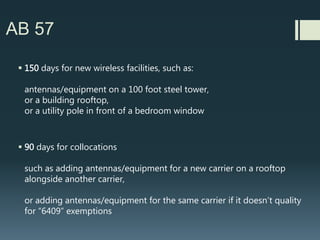 AB 57 | New California Law
 Basically says City/County has to make a decision on a complete
application within 90 or 150 days or wireless facility is deemed
approved.
 California legislators were told by wireless industry
(Verizon reps leading the charge) that AB 57 copies Federal law.
It does not copy Federal law.….
Feds twice refused in 2009 and 2014 to create auto approvals for new
facilities and collocations
 Carriers instead pursued laws like AB 57 in
multiple States
 