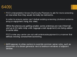6409|
 FCC’s interpretation forces City/County Planners to ask for more screening
on new sites than they would normally be inclined to.
In order to ensure carrier can’t defeat existing screening (cluttered antenna
array or equipment rising into view).
While the phones are getting smaller, some antennas are now 8 feet tall,
and up to 24 radio relay units (luggage sized equipment) are being added
to some sites.
FCC’s rules say carrier can not add antennas/equipment in a manner that
defeats existing concealment/screening
 6409 appears to allow carriers to override common sense rules, such as
placement of a diesel generator next to bedroom windows of adjacent
window.
 