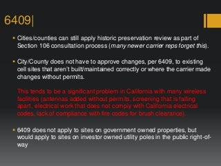6409|
 Cities/counties can still apply historic preservation review as part of
Section 106 consultation process (many newer carrier reps forget this).
 City/County does not have to approve changes, per 6409, to existing
cell sites that aren’t built/maintained correctly or where the carrier made
changes without permits.
This tends to be a significant problem in California with many wireless
facilities (antennas added without permits, screening that is falling
apart, electrical work that does not comply with California electrical
codes, lack of compliance with fire codes for brush clearance).
 6409 does not apply to sites on government owned properties, but
would apply to sites on investor owned utility poles in the public right-of-
way
 