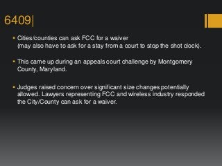 6409|
 Cities/counties can ask FCC for a waiver
(may also have to ask for a stay from a court to stop the shot clock).
 This came up during an appeals court challenge by Montgomery
County, Maryland.
 Judges raised concern over significant size changes potentially
allowed. Lawyers representing FCC and wireless industry responded
the City/County can ask for a waiver.
 