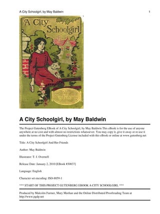 A City Schoolgirl, by May Baldwin
The Project Gutenberg EBook of A City Schoolgirl, by May Baldwin This eBook is for the use of anyone
anywhere at no cost and with almost no restrictions whatsoever. You may copy it, give it away or re-use it
under the terms of the Project Gutenberg License included with this eBook or online at www.gutenberg.net
Title: A City Schoolgirl And Her Friends
Author: May Baldwin
Illustrator: T. J. Overnell
Release Date: January 2, 2010 [EBook #30837]
Language: English
Character set encoding: ISO-8859-1
*** START OF THIS PROJECT GUTENBERG EBOOK A CITY SCHOOLGIRL ***
Produced by Malcolm Farmer, Mary Meehan and the Online Distributed Proofreading Team at
http://www.pgdp.net
A City Schoolgirl, by May Baldwin 1
 