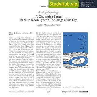 ISSN 2533-2899
209
5 / 2019
Readings/Rereadings
A City with a Sense
Back to Kevin Lynch’s The Image of the City
Carlos Montes Serrano
Three Challenging and Remarkable
Books
At the beginning of the 1960s three of
the most influential books on the topic
of the analysis and design of cities were
published.These were The Image of the
City by Kevin Lynch [Lynch 1960], Town-
scape by Gordon Cullen [Cullen 1961],
and The Death and Life of Great Ameri-
can Cities by Jane Jacobs [Jacobs 1961].
These three books contained critiques
of the approach to town-planning
adopted after the Second World War,
proposing a new way of understanding
cities and intervening in them [1].
All three became essential readings
for anybody with an interest in town-
planning.They remain relevant down to
the present day thanks to fresh editions
in various languages. Anyone who has
recently read any of these books will
realize that perusing them still causes
a strong emotional impact, with a deci-
sive influence over day-to-day percep-
tions of cities. This is true to such an
extent that when one moves through
streets, squares and districts, one is
conditioned by the ideas developed by
their authors. Nonetheless, despite hav-
ing many features in common in their
observations, critiques and proposals,
the three books have very different
starting points.
Gordon Cullen studied architecture,
but specialized as a draughtsman for
other architects, also holding the post
of artistic director of the Architectural
Review (AR) for many years, and as a
professional consultant in the area of
town-planning. Cullen saw the city as
an artist, as a champion of city design,
attentive to the small details that might
improve the quality of a given place.
Townscape constituted an entire mani-
festo, drawn up on the basis of graphi-
cal analysis of a series of prior studies,
or modest strategies for urban design,
that Cullen allowed to bubble out in a
somewhat random fashion. Indeed, it
is more the plans and drawings full of
suggestions that give this book particu-
lar value [2], and less the text, which is
somewhat disorganized and occasion-
ally unintelligible, being the result of im-
provisations and bright ideas from the
editorial team of AR.
As is well known Townscape was an an-
thology of articles that had appeared in
AR between 1947 and 1956.The pub-
lishers of this journal intended to stir up
debate and promote a long campaign
(the Townscape movement) in favour
of more humane urban design, at the
service of individuals living in cities or
in country towns [3]. Their ideas took
shape in two monographic issues of AR,
entitled Outrage (1955) and Counter-At- Fig. 1. Cover of the first edition [Lynch 1960].
https://doi.org/10.26375/disegno.5.2019.20
 