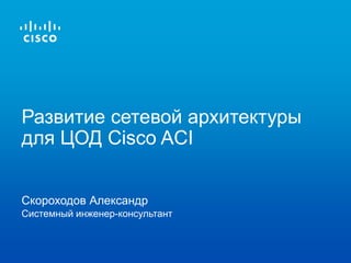 Скороходов Александр
Системный инженер-консультант
Развитие сетевой архитектуры
для ЦОД Cisco ACI
 