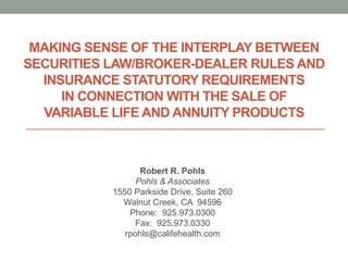 MAKING SENSE OF THE INTERPLAY BETWEEN
SECURITIES LAW/BROKER-DEALER RULES AND
  INSURANCE STATUTORY REQUIREMENTS
     IN CONNECTION WITH THE SALE OF
  VARIABLE LIFE AND ANNUITY PRODUCTS



                  Robert R. Pohls
                 Pohls & Associates
           1550 Parkside Drive, Suite 260
             Walnut Creek, CA 94596
               Phone: 925.973.0300
                 Fax: 925.973.0330
              rpohls@califehealth.com
 