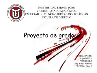 UNIVERSIDAD FERMÍN TORO
VICERECTORADO ACADÉMICO
FACULTAD DE CIENCIAS JURÍDICAS Y POLÍTICAS
ESCUELA DE DERECHO
INTERGRANTE:
Argenis Ulloa
PROFESORA
Abg. Emeli Ramírez
SECCIOÑ: Saia B
Proyecto de grado
 